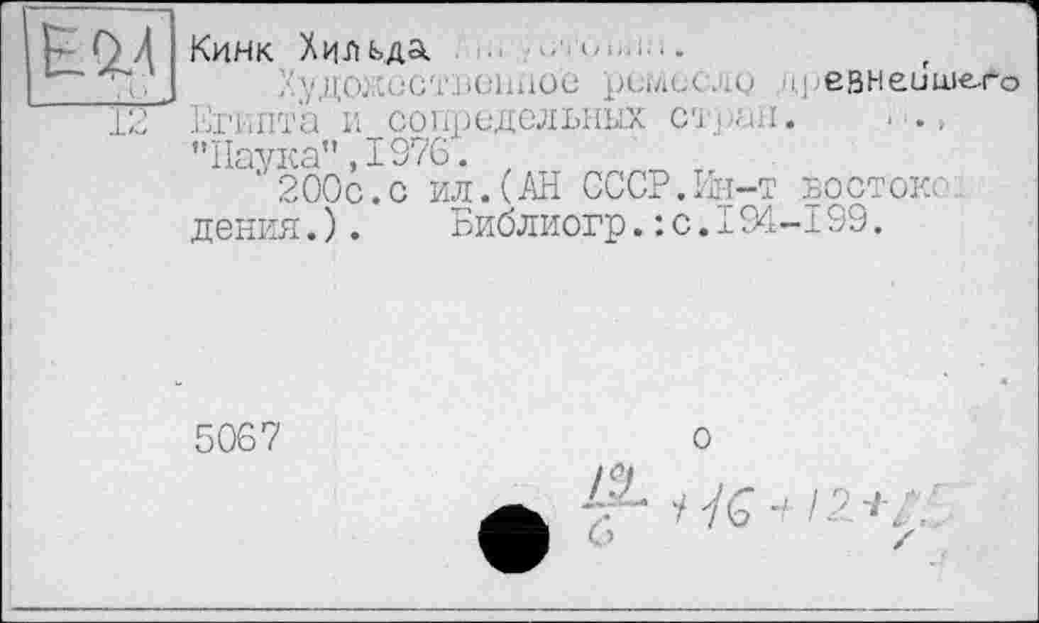 ﻿IM
12
Кинк Хильда ■■	xi......
>/,11,0.• .iülinüü рилсс-.о ■ij/ЄВНЄйшего Египта и сопредельных стран. а., "Наука" ,1976.
‘ 200с.с ил.(АН СССР.Ин-т востоке1 дения.).	Библиогр.: с.194-199.
5067
о